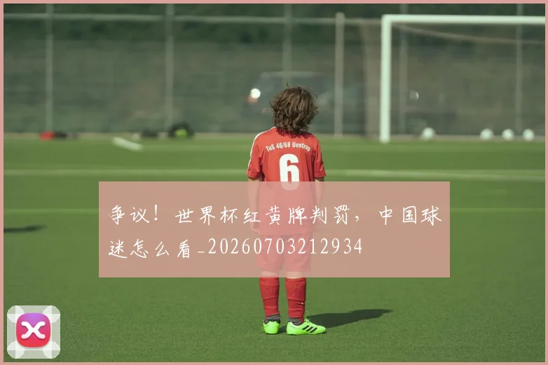 争议！世界杯红黄牌判罚，中国球迷怎么看_20260703212934