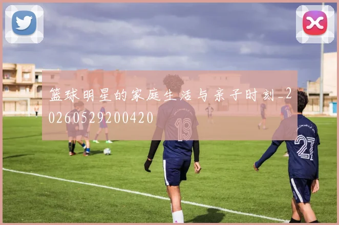 篮球明星的家庭生活与亲子时刻_20260529200420