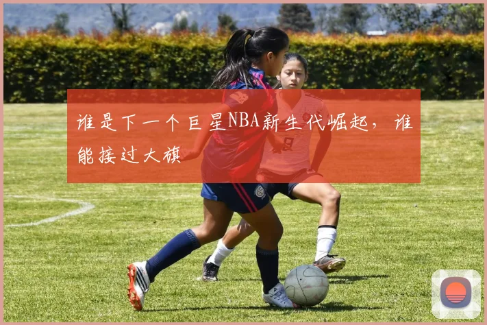 谁是下一个巨星NBA新生代崛起,谁能接过大旗