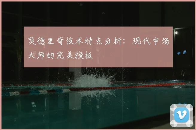 莫德里奇技术特点分析:现代中场大师的完美模板