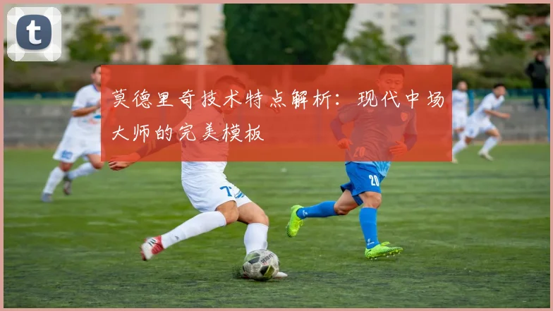 莫德里奇技术特点解析:现代中场大师的完美模板