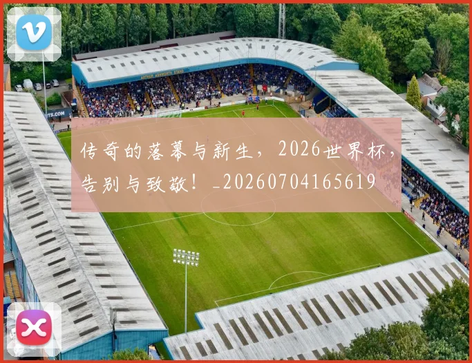 传奇的落幕与新生,2026世界杯,告别与致敬!_20260704165619