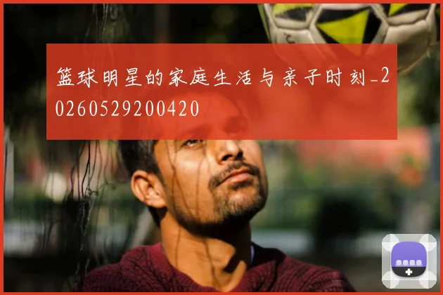 篮球明星的家庭生活与亲子时刻_20260529200420