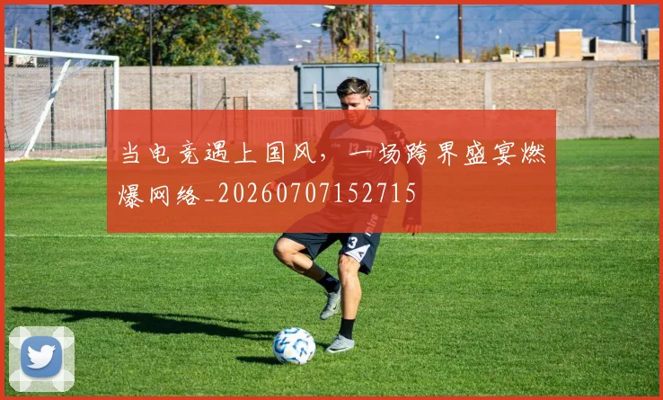 当电竞遇上国风,一场跨界盛宴燃爆网络_20260707152715
