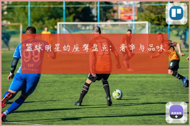 篮球明星的座驾盘点：奢华与品味