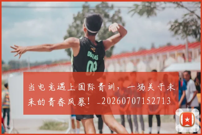 当电竞遇上国际青训，一场关于未来的青春风暴！_20260707152713