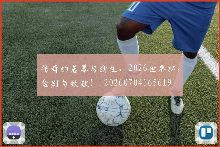 传奇的落幕与新生，2026世界杯，告别与致敬！_20260704165619