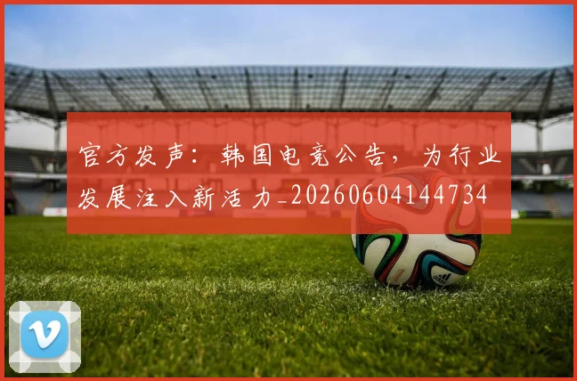 官方发声：韩国电竞公告，为行业发展注入新活力_20260604144734