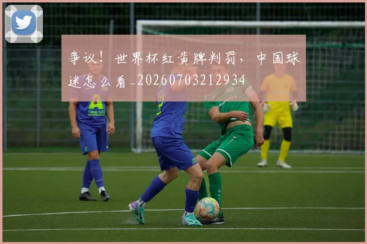 争议！世界杯红黄牌判罚，中国球迷怎么看_20260703212934