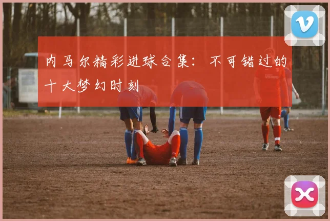 内马尔精彩进球合集：不可错过的十大梦幻时刻
