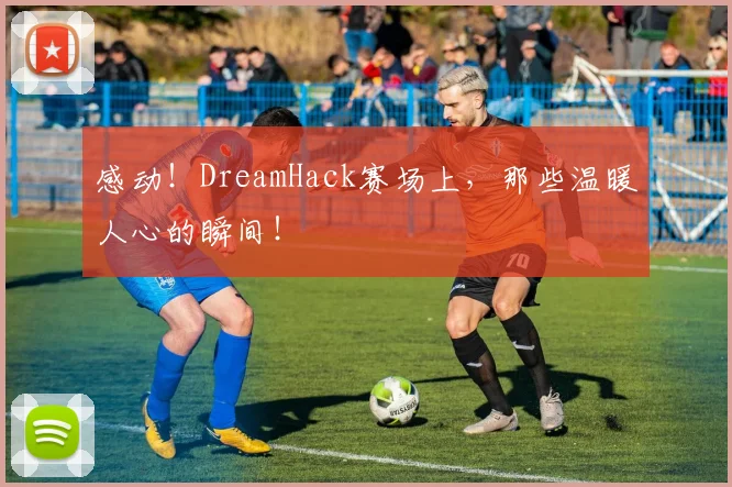 感动！DreamHack赛场上，那些温暖人心的瞬间！