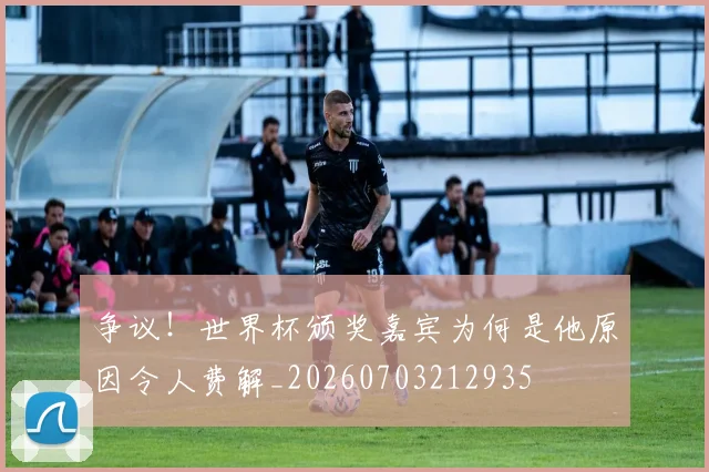 争议！世界杯颁奖嘉宾为何是他原因令人费解_20260703212935
