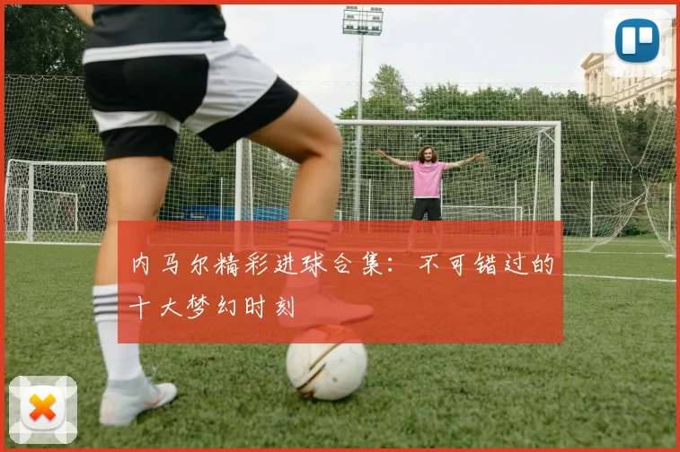 内马尔精彩进球合集:不可错过的十大梦幻时刻