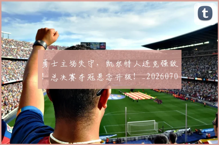 勇士主场失守,凯尔特人连克强敌!总决赛夺冠悬念升级!_20260704174100