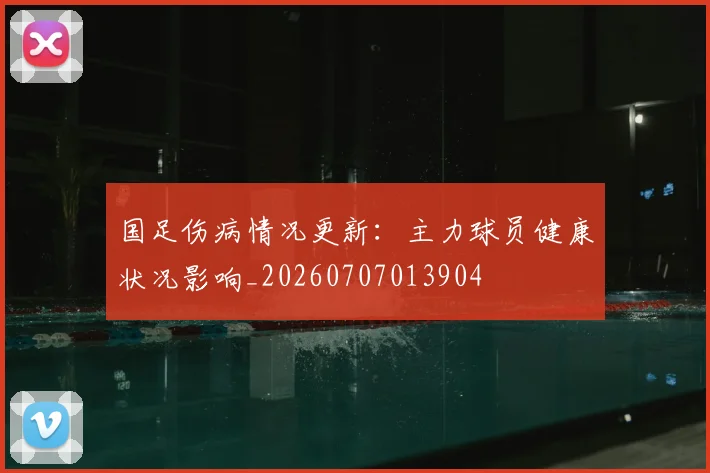 国足伤病情况更新:主力球员健康状况影响_20260707013904
