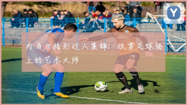 内马尔精彩过人集锦：欣赏足球场上的艺术大师