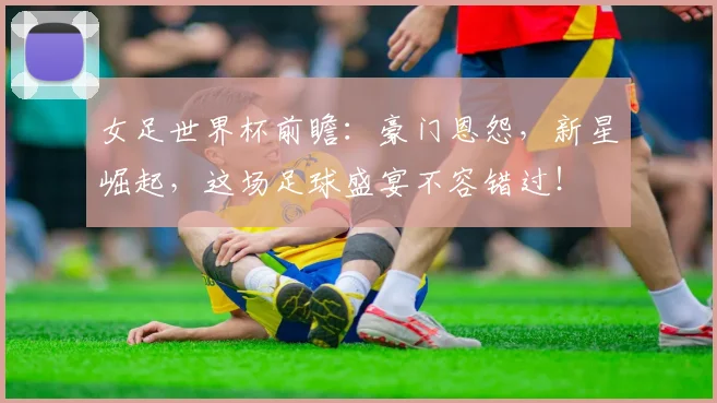 女足世界杯前瞻：豪门恩怨，新星崛起，这场足球盛宴不容错过！